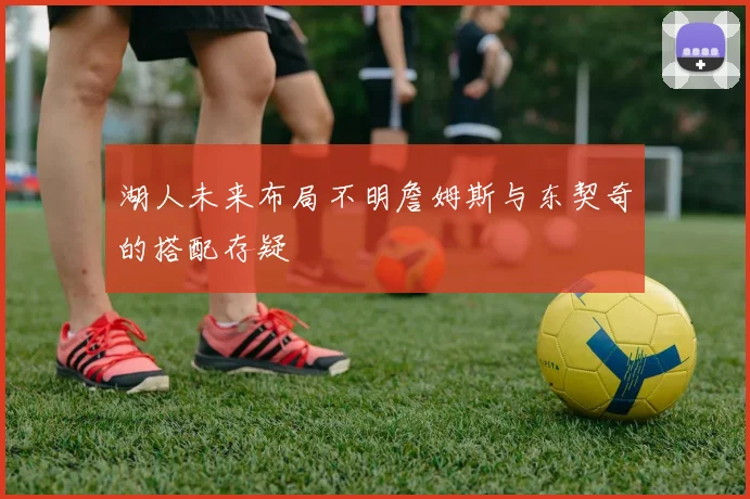 湖人未来布局不明詹姆斯与东契奇的搭配存疑