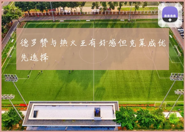 德罗赞与热火互有好感但克莱成优先选择
