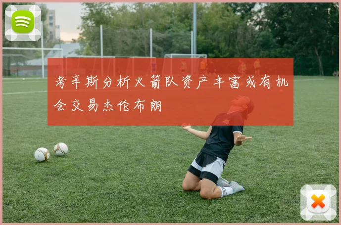 考辛斯分析火箭队资产丰富或有机会交易杰伦布朗