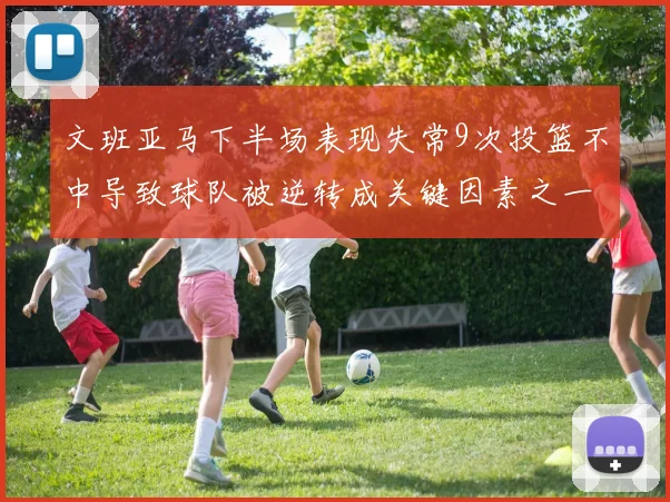 文班亚马下半场表现失常9次投篮不中导致球队被逆转成关键因素之一