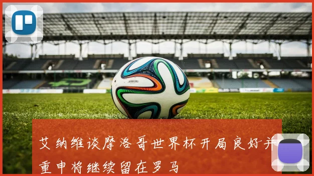 艾纳维谈摩洛哥世界杯开局良好并重申将继续留在罗马