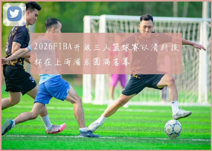 2026FIBA开放三人篮球赛以清科技杯在上海浦东圆满落幕