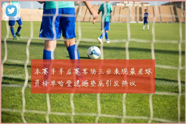 本赛季季后赛客场三分表现最差球员榜单哈登遗憾垫底引发热议