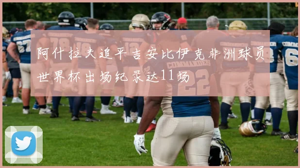 阿什拉夫追平吉安比伊克非洲球员世界杯出场纪录达11场