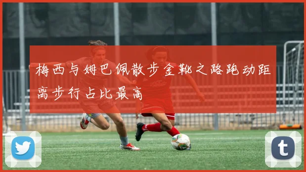 梅西与姆巴佩散步金靴之路跑动距离步行占比最高