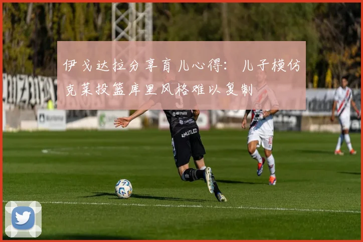 伊戈达拉分享育儿心得：儿子模仿克莱投篮库里风格难以复制