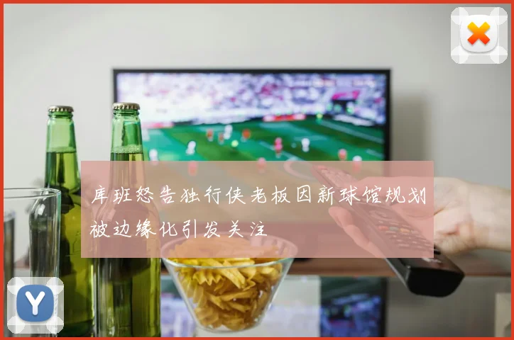 库班怒告独行侠老板因新球馆规划被边缘化引发关注