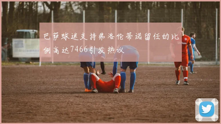 巴萨球迷支持弗洛伦蒂诺留任的比例高达7466引发热议
