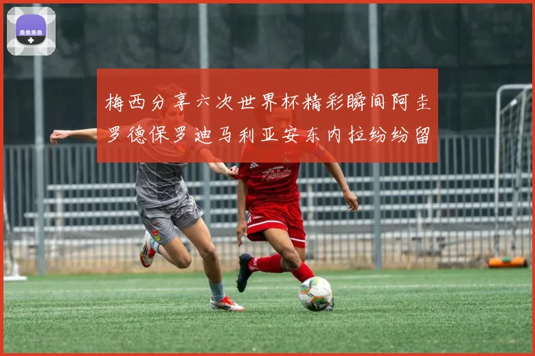 梅西分享六次世界杯精彩瞬间阿圭罗德保罗迪马利亚安东内拉纷纷留言互动