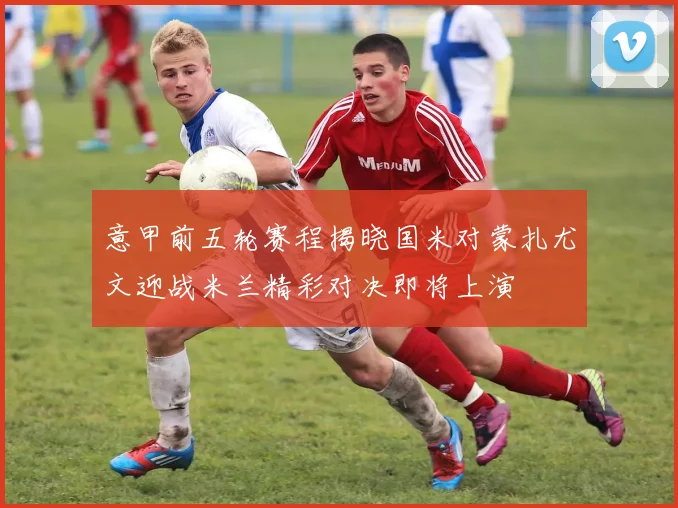 意甲前五轮赛程揭晓国米对蒙扎尤文迎战米兰精彩对决即将上演