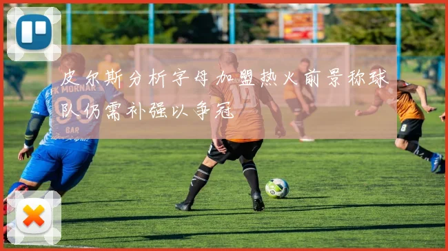 皮尔斯分析字母加盟热火前景称球队仍需补强以争冠