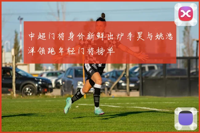 中超门将身价新鲜出炉李昊与姚浩洋领跑年轻门将榜单