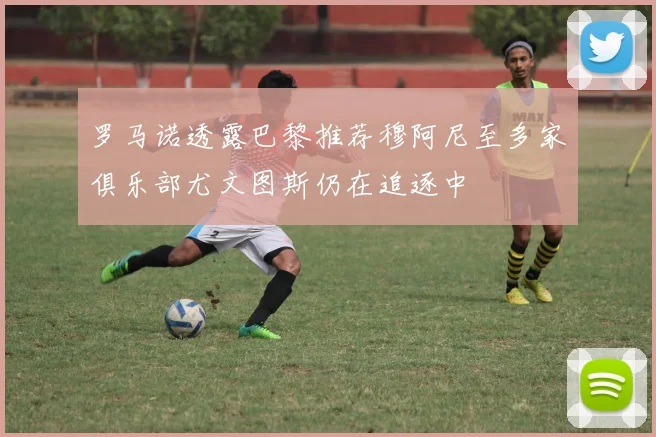 罗马诺透露巴黎推荐穆阿尼至多家俱乐部尤文图斯仍在追逐中