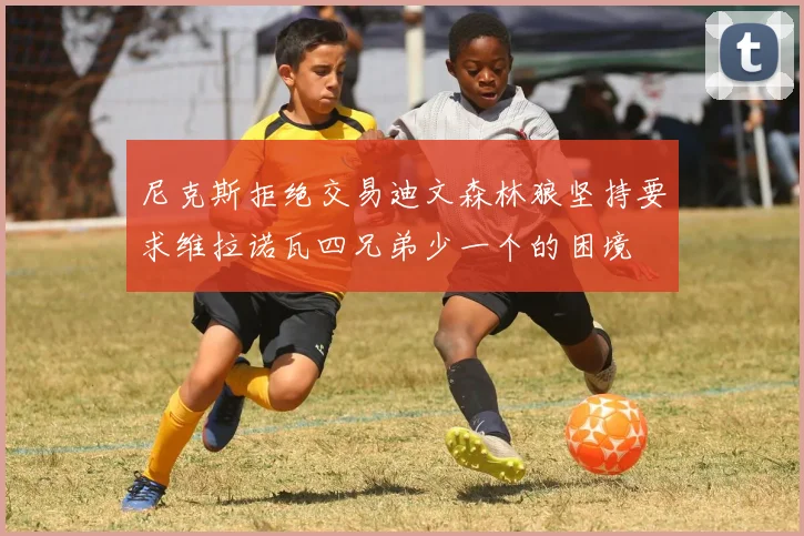 尼克斯拒绝交易迪文森林狼坚持要求维拉诺瓦四兄弟少一个的困境