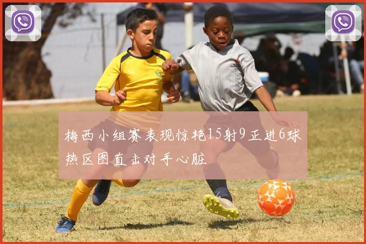 梅西小组赛表现惊艳15射9正进6球热区图直击对手心脏