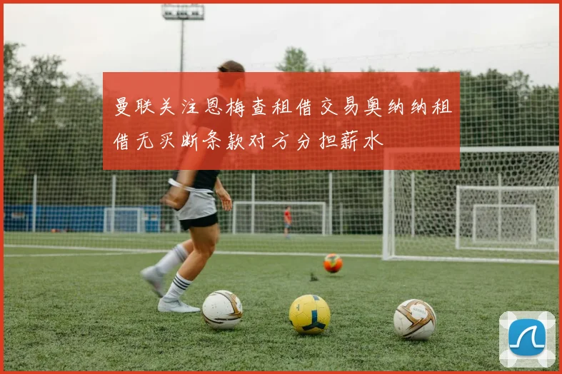 曼联关注恩梅查租借交易奥纳纳租借无买断条款对方分担薪水