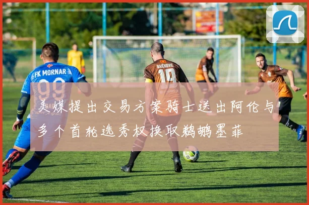 美媒提出交易方案骑士送出阿伦与多个首轮选秀权换取鹈鹕墨菲