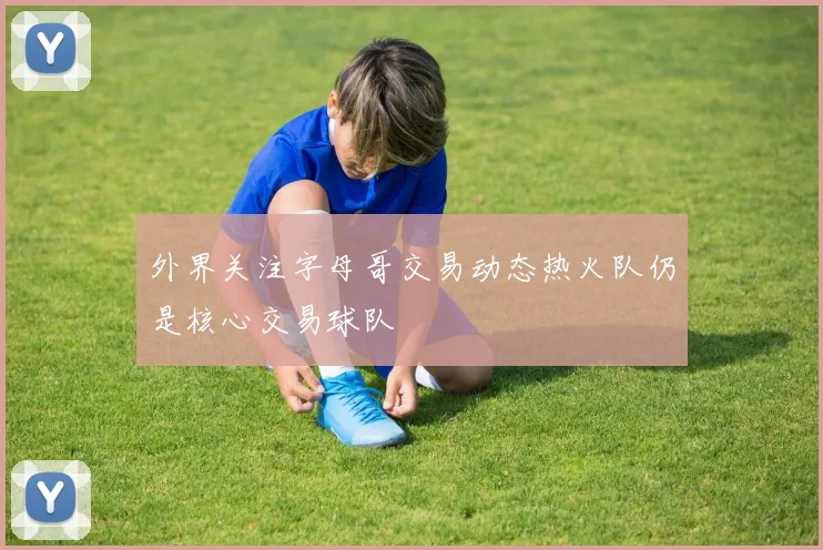 外界关注字母哥交易动态热火队仍是核心交易球队