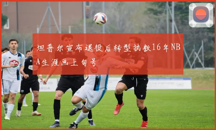 坦普尔宣布退役后转型执教16年NBA生涯画上句号